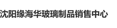 www.处逼.con沈阳缘海华玻璃制品销售中心